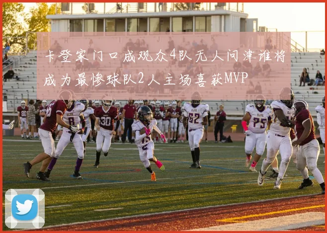 卡登家门口成观众4队无人问津谁将成为最惨球队2人主场喜获MVP