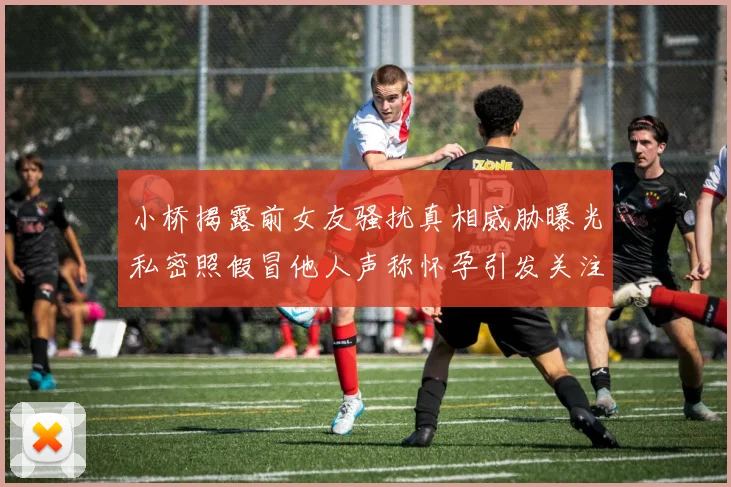小桥揭露前女友骚扰真相威胁曝光私密照假冒他人声称怀孕引发关注