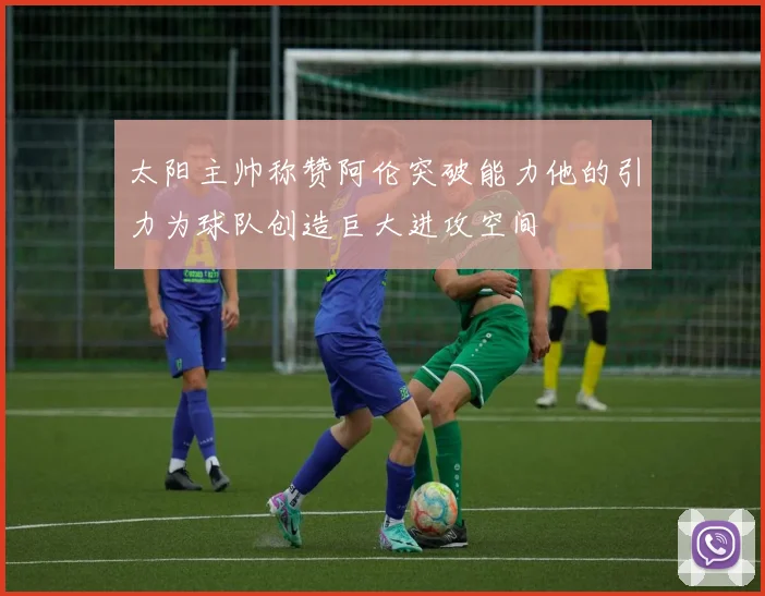 太阳主帅称赞阿伦突破能力他的引力为球队创造巨大进攻空间
