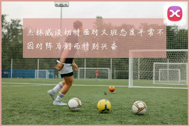 杰林威谈切特面对文班态度平常不因对阵马刺而特别兴奋