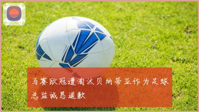 马赛欧冠遭淘汰贝纳蒂亚作为足球总监诚恳道歉