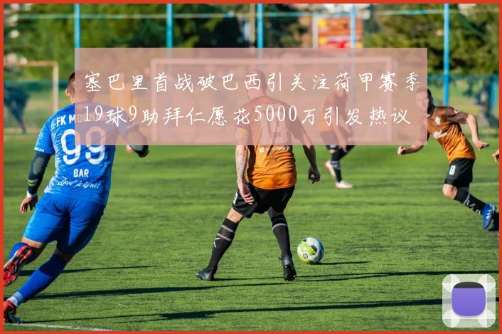 塞巴里首战破巴西引关注荷甲赛季19球9助拜仁愿花5000万引发热议
