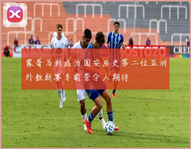 蒙哥马利成为国安历史第二位亚洲外教新赛季前景令人期待