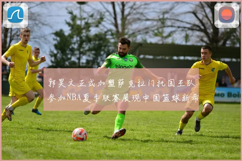 郭昊文正式加盟萨克拉门托国王队参加NBA夏季联赛展现中国篮球新希望