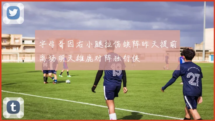 字母哥因右小腿拉伤缺阵昨天提前离场明天雄鹿对阵独行侠