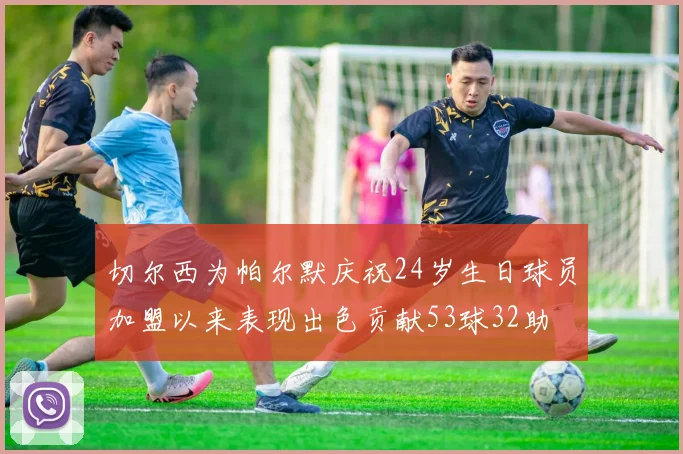 切尔西为帕尔默庆祝24岁生日球员加盟以来表现出色贡献53球32助