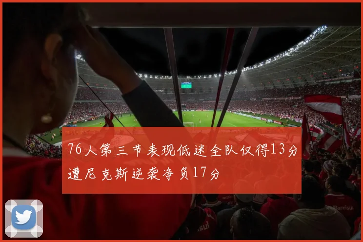 76人第三节表现低迷全队仅得13分遭尼克斯逆袭净负17分