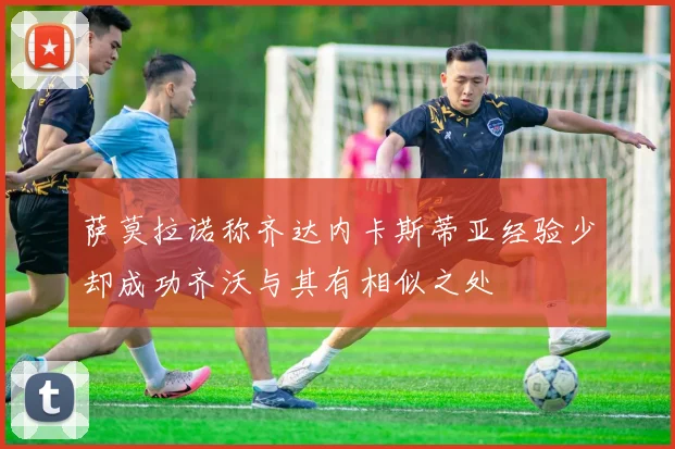 萨莫拉诺称齐达内卡斯蒂亚经验少却成功齐沃与其有相似之处