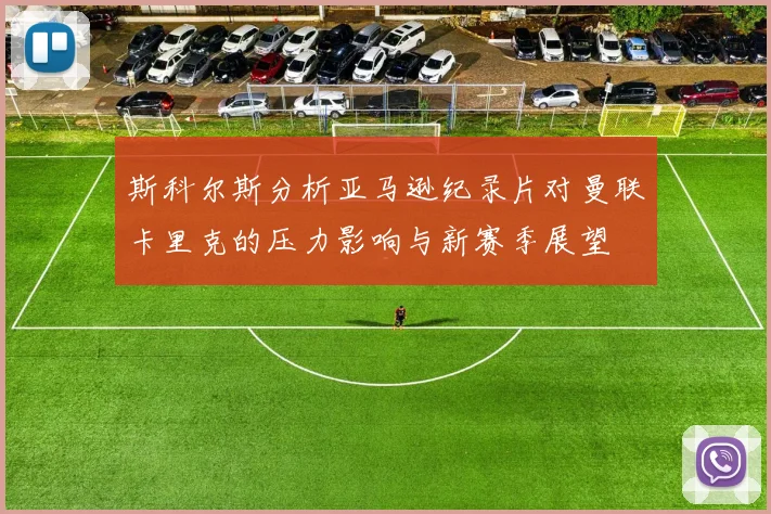斯科尔斯分析亚马逊纪录片对曼联卡里克的压力影响与新赛季展望