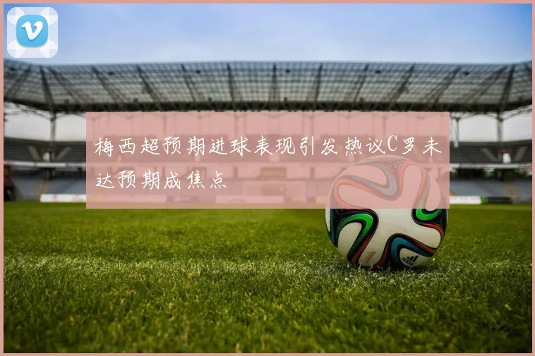梅西超预期进球表现引发热议C罗未达预期成焦点