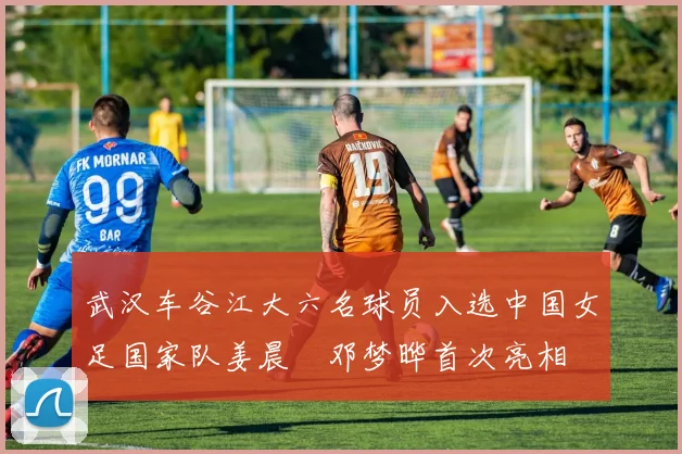 武汉车谷江大六名球员入选中国女足国家队姜晨璟邓梦晔首次亮相