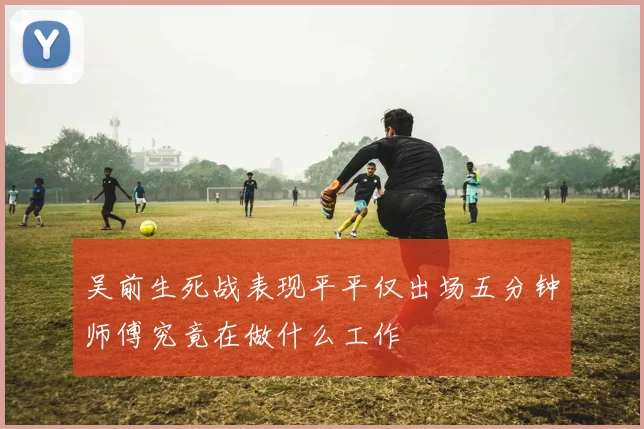 吴前生死战表现平平仅出场五分钟师傅究竟在做什么工作