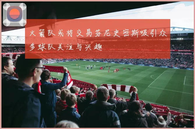 火箭队或将交易芬尼史密斯吸引众多球队关注与兴趣