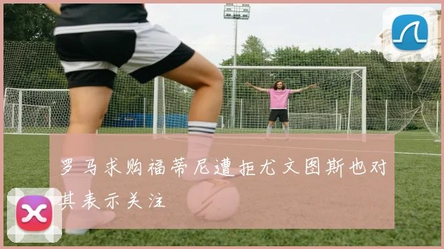 罗马求购福蒂尼遭拒尤文图斯也对其表示关注