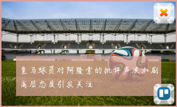 皇马球员对阿隆索的批评声浪加剧高层态度引发关注