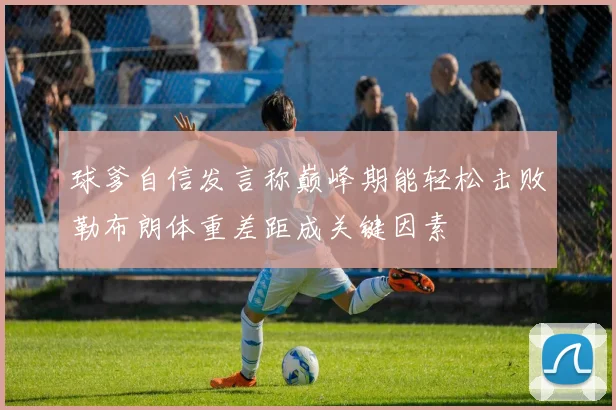 球爹自信发言称巅峰期能轻松击败勒布朗体重差距成关键因素