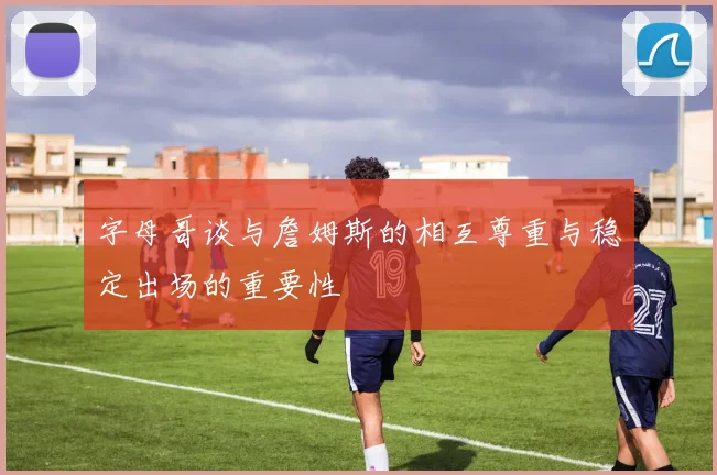 字母哥谈与詹姆斯的相互尊重与稳定出场的重要性